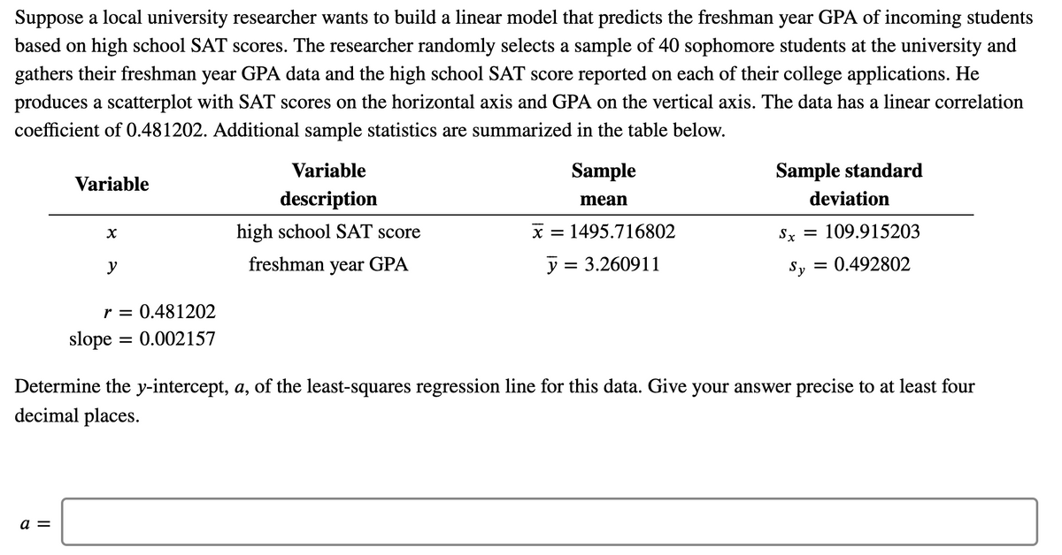 Suppose a local university researcher wants to build a linear model that predicts the freshman year GPA of incoming students
based on high school SAT scores. The researcher randomly selects a sample of 40 sophomore students at the university and
gathers their freshman year GPA data and the high school SAT score reported on each of their college applications. He
produces a scatterplot with SAT scores on the horizontal axis and GPA on the vertical axis. The data has a linear correlation
coefficient of 0.481202. Additional sample statistics are summarized in the table below.
Variable
Sample
Sample standard
Variable
description
mean
deviation
high school SAT score
x = 1495.716802
Sx = 109.915203
y
freshman year GPA
y = 3.260911
Sy
0.492802
r = 0.481202
slope = 0.002157
Determine the y-intercept, a, of the least-squares regression line for this data. Give your answer precise to at least four
decimal places.
a =
