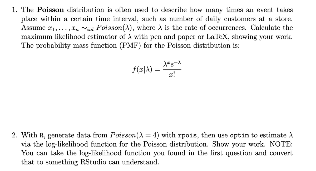 1. The Poisson distribution is often used to describe how many times an event takes
place within a certain time interval, such as number of daily customers at a store.
Assume x1,..., Xn viid Poisson(A), where A is the rate of occurrences. Calculate the
maximum likelihood estimator of A with pen and paper or LaTeX, showing your work.
The probability mass function (PMF) for the Poisson distribution is:
f (x|A) =
x!
2. With R, generate data from Poisson(A = 4) with rpois, then use optim to estimate A
via the log-likelihood function for the Poisson distribution. Show your work. NOTE:
You can take the log-likelihood function you found in the first question and convert
that to something RStudio can understand.
