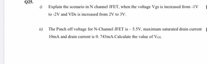 Q25.
i) Explain the scenario in N channel JFET, when the voltage Vgs is increased from -1V I
to -2V and VDs is increased from 2V to 3V.
i) The Pinch off voltage for N-Channel JFET is – 5.5V, maximum saturated drain current
10mA and drain current is 0. 743mA.Calculate the value of Vas.
