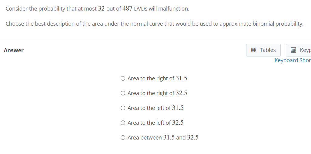 Consider the probability that at most 32 out of 487 DVDS will malfunction.
Choose the best description of the area under the normal curve that would be used to approximate binomial probability.
Answer
画 Tables
国 Keyp
Keyboard Shor
O Area to the right of 31.5
O Area to the right of 32.5
O Area to the left of 31.5
O Area to the left of 32.5
O Area between 31.5 and 32.5
