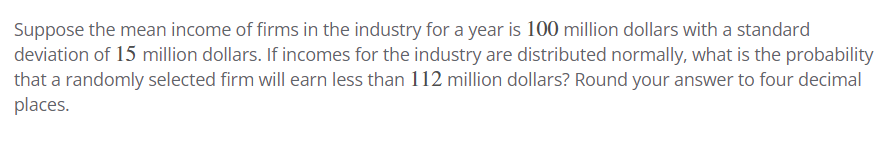 Suppose the mean income of firms in the industry for a year is 100 million dollars with a standard
deviation of 15 million dollars. If incomes for the industry are distributed normally, what is the probability
that a randomly selected firm will earn less than 112 million dollars? Round your answer to four decimal
places.
