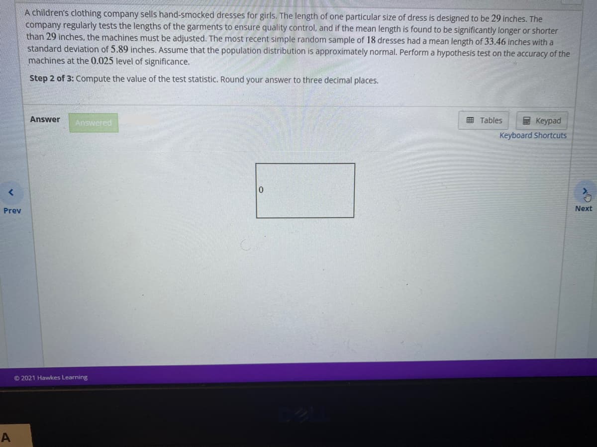 A children's clothing company sells hand-smocked dresses for girls. The length of one particular size of dress is designed to be 29 inches. The
company regularly tests the lengths of the garments to ensure quality control, and if the mean length is found to be significantly longer or shorter
than 29 inches, the machines must be adjusted. The most recent simple random sample of 18 dresses had a mean length of 33.46 inches with a
standard deviation of 5.89 inches. Assume that the population distribution is approximately normal. Perform a hypothesis test on the accuracy of the
machines at the 0.025 level of significance.
Step 2 of 3: Compute the value of the test statistic. Round your answer to three decimal places.
Answer
Answered
国 Tables
国 Keypad
Keyboard Shortcuts
Prev
Next
© 2021 Hawkes Learning
A
