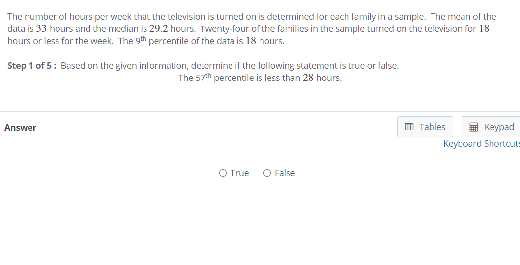 The number of hours per week that the television is turned on is determined for each family in a sample. The mean of the
data is 33 hours and the median is 29.2 hours. Twenty-four of the families in the sample turned on the television for 18
hours or less for the week. The 9th percentile of the data is 18 hours.
Step 1 of 5: Based on the given information, determine if the following statement is true or false.
The 57th percentile is less than 28 hours.
Answer
囲 Tables
国 Keypad
Keyboard Shortcuts
O True
O False
