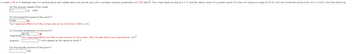 A wheel 1.90 m in diameter lies in a vertical plane and rotates about its central axis with a constant angular acceleration of 3.55 rad/s2. The wheel starts at rest at t = 0, and the radius vector of a certain point P on the rim makes an angle of 57.3° with the horizontal at this time. At t = 2.00 s, find the following.
(a) the angular speed of the wheel
74
✔rad/s
(b) the tangential speed of the point P
13.49
x
Your response differs from the correct answer by more than 100%. m/s
(c) the total acceleration of the point P
95.779
x
magnitude Your response differs from the correct answer by more than 10% . Double check your calculations. m/s2
direction
with respect to the radius to point P
(d) the angular position of the point P
rad