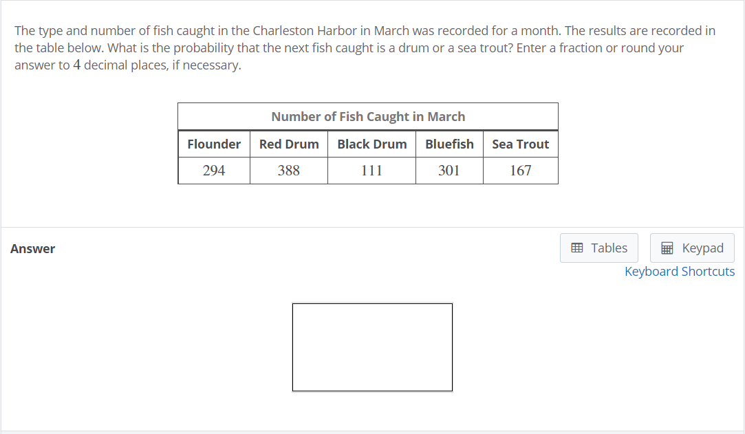 The type and number of fish caught in the Charleston Harbor in March was recorded for a month. The results are recorded in
the table below. What is the probability that the next fish caught is a drum or a sea trout? Enter a fraction or round your
answer to 4 decimal places, if necessary.
Number of Fish Caught in March
Flounder
Red Drum
Black Drum
Bluefish
Sea Trout
294
388
111
301
167
Answer
画 Tables
E Keypad
Keyboard Shortcuts
