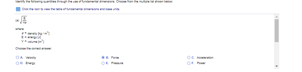 Identify the following quantities through the use of fundamental dimensions. Choose from the multiple list shown below:
E Click the icon to view the table of fundamental dimensions and base units.
(a)
where:
p = density [kg / m1
E = energy [J]
V = volume (m]
Choose the correct answer.
O A. Velocity
OD. Energy
O B. Force
OC. Acceleration
O E. Pressure
OF. Power
