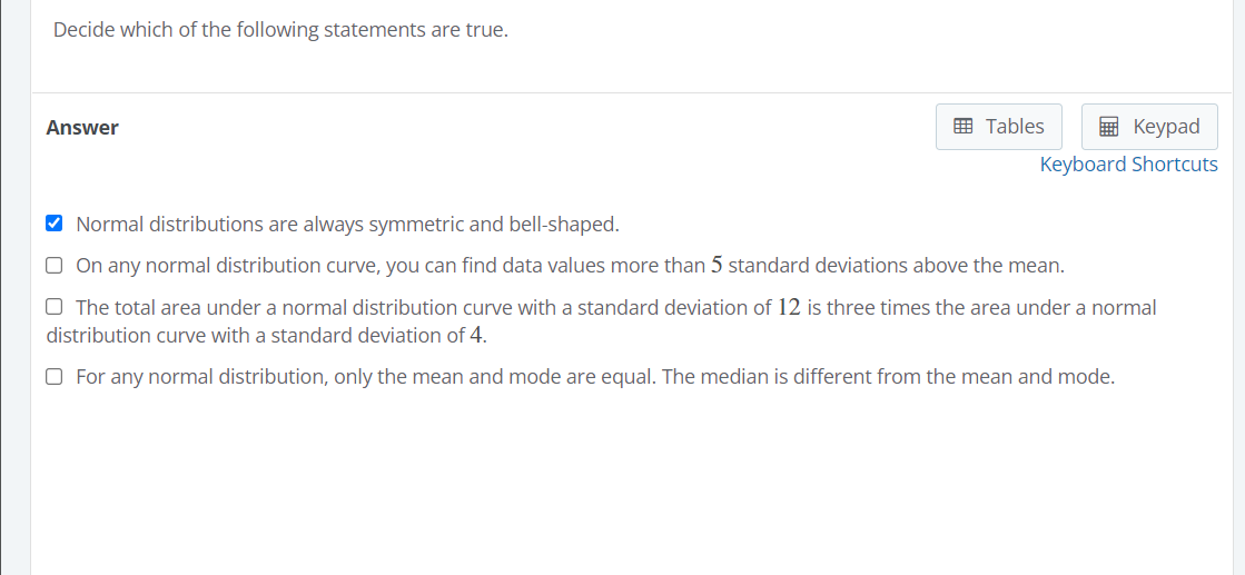 Decide which of the following statements are true.
Answer
E Tables
E Keypad
Keyboard Shortcuts
Normal distributions are always symmetric and bell-shaped.
O On any normal distribution curve, you can find data values more than 5 standard deviations above the mean.
O The total area under a normal distribution curve with a standard deviation of 12 is three times the area under a normal
distribution curve with a standard deviation of 4.
O For any normal distribution, only the mean and mode are equal. The median is different from the mean and mode.
