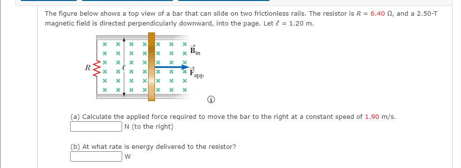 The figure below shows a top view of a bar that can slide on two frictionless rails. The resistor is R = 6.40 02, and a 2.50-T
magnetic field is directed perpendicularly downward, into the page. Let € = 1.20 m.
R
M
xxxx
**
x
xx
xxxxxx
*
xxxxxx
xxx
*
xx
x
x
xxxxxx
x
x
xxxxxx
xxxxxx
app
(a) Calculate the applied force required to move the bar to the right at a constant speed of 1.90 m/s.
N (to the right)
(b) At what rate is energy delivered to the resistor?
W