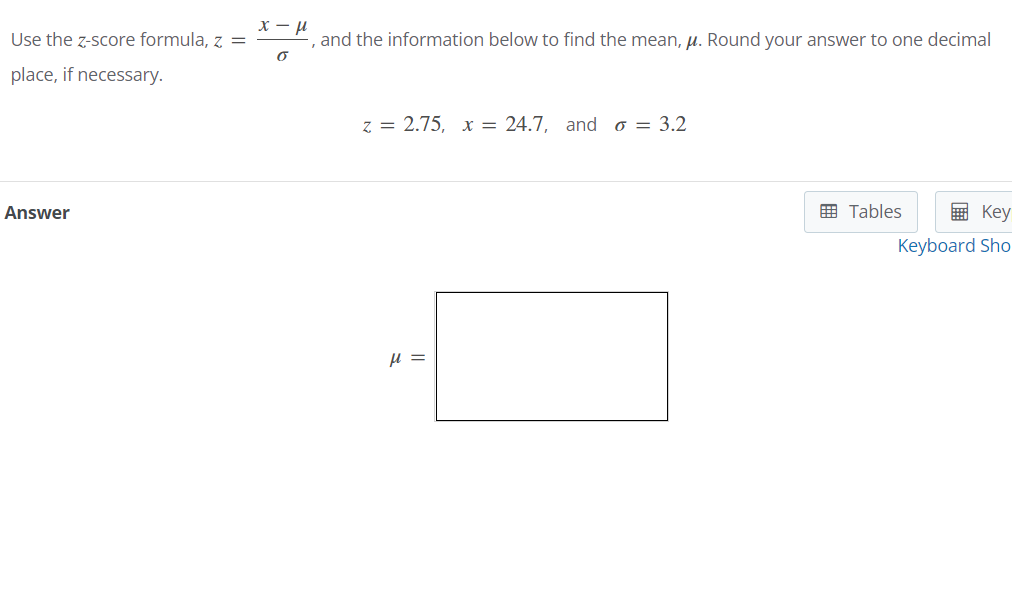 Use the z-score formula, \( z = \frac{x - \mu}{\sigma} \), and the information below to find the mean, \( \mu \). Round your answer to one decimal place, if necessary.

\[ 
z = 2.75, \quad x = 24.7, \quad \text{and} \quad \sigma = 3.2 
\]

**Answer**

\[
\mu = \boxed{\phantom{0}}
\]