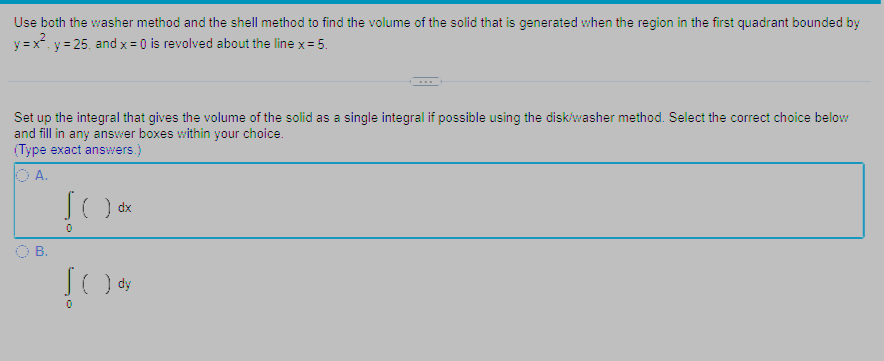 Use both the washer method and the shell method to find the volume of the solid that is generated when the region in the first quadrant bounded by
y=x²₁ y = 25, and x = 0) is revolved about the line x = 5.
Set up the integral that gives the volume of the solid as a single integral if possible using the disk/washer method. Select the correct choice below
and fill in any answer boxes within your choice.
(Type exact answers.)
OA.
B.
JOdx
) dx
0
SO dy
)
0