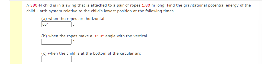 A 380-N child is in a swing that is attached to a pair of ropes 1.80 m long. Find the gravitational potential energy of the
child-Earth system relative to the child's lowest position at the following times.
(a) when the ropes are horizontal
684
(b) when the ropes make a 32.0° angle with the vertical
J
(c) when the child is at the bottom of the circular arc
J