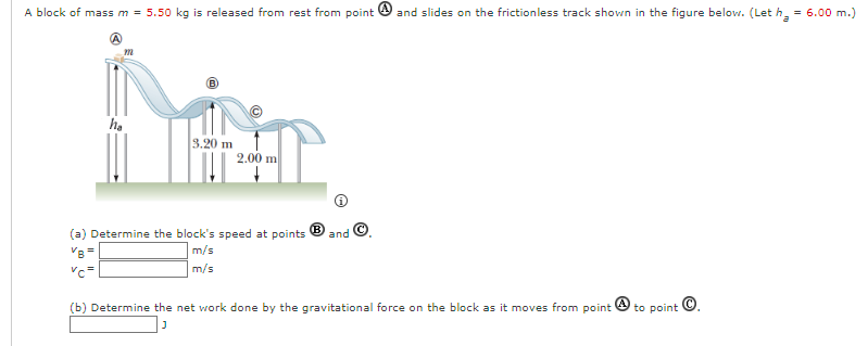 A block of mass m = 5.50 kg is released from rest from point and slides on the frictionless track shown in the figure below. (Let h₂ = 6.00 m.)
ha
3.20 m
2.00 m
(a) Determine the block's speed at points and
VB=
m/s
m/s
(b) Determine the net work done by the gravitational force on the block as it moves from point to point Ⓒ.
J