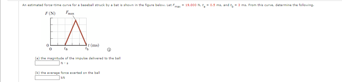 An estimated force-time curve for a baseball struck by a bat is shown in the figure below. Let Fmax = 19,000 N, t₂ = 0.5 ms, and t = 3 ms. From this curve, determine the following.
F (N)
Fmax
IA.
t (ms)
ta
0
(a) the magnitude of the impulse delivered to the ball
N s
(b) the average force exerted on the ball
kN