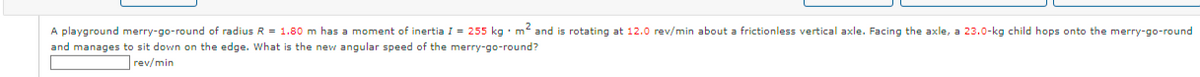 A playground merry-go-round of radius R = 1.80 m has a moment of inertia I = 255 kg. m² and is rotating at 12.0 rev/min about a frictionless vertical axle. Facing the axle, a 23.0-kg child hops onto the merry-go-round
and manages to sit down on the edge. What is the new angular speed of the merry-go-round?
rev/min