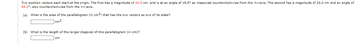 Two position vectors each start at the origin. The first has a magnitude of 40.5 cm, and is at an angle of 15.0° as measured counterclockwise from the +x-axis. The second has a magnitude of 23.0 cm and an angle of
68.0°, also counterclockwise from the +x-axis.
(a) What is the area of the parallelogram (in cm2) that has the two vectors as two of its sides?
cm2
(b) What is the length of the longer diagonal of this parallelogram (in cm)?
cm