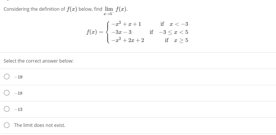 Considering the definition of f(x) below, find lim f(x).
-x² +x +1
if r < -3
f(x) =
— За — 3
if -3 <x < 5
-x² + 2x + 2
if x > 5
Select the correct answer below:
O -19
O -18
O -13
O The limit does not exist.
