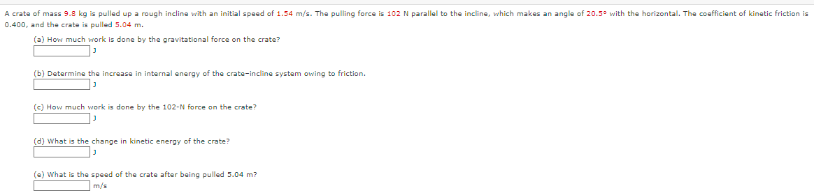 A crate of mass 9.8 kg is pulled up a rough incline with an initial speed of 1.54 m/s. The pulling force is 102 N parallel to the incline, which makes an angle of 20.5° with the horizontal. The coefficient of kinetic friction is
0.400, and the crate is pulled 5.04 m.
(a) How much work is done by the gravitational force on the crate?
נ|
(b) Determine the increase in internal energy of the crate-incline system owing to friction.
נן
(c) How much work is done by the 102-N force on the crate?
J
(d) What is the change in kinetic energy of the crate?
J
(e) What is the speed of the crate after being pulled 5.04 m?
m/s