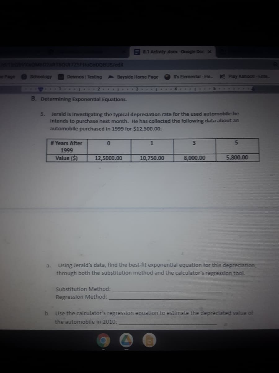 E 8.1 Activity docx-Google Doc x
VXOM6D2ARTBQUI7ZSFRUCODQBUS/edit
e Page
Schoology
Desmos Testing Bayside Home Page
IT's Elemental -Ble.
KT Play Kahool-Ente
1 1 2 3
B. Determining Exponential Equations.
Jerald is Investigating the typical depreclation rate for the used automoble he
Intends to purchase next month. He has collected the following data about an
automobile purchased In 1999 for $12,500.00:
5.
#Years After
0.
1
3\
5.
1999
Value ($)
12,5000.00
10,750.00
8,000.00
5,800.00
Using Jerald's data, find the best-fit exponential equation for this depreciation,
through both the substitution method and the calculator's regression tool
a.
Substitution Method:
Regression Method:
b.
Use the calculator's regression equation to estimate the depreciated value of
the automobile in 2010:
