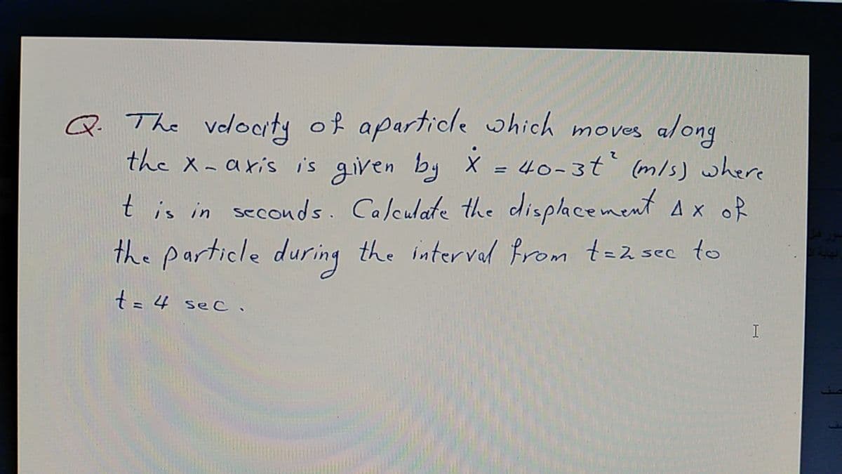 Q. The volocrty of aparticle which moves a/ong
the x-axis is given by X = 40-3t (m/s) where
t is in seconds. Calculate the cdisplacement Ax of
the particle during the intervel Prom t=z sec to
t= 4
sec.
I
