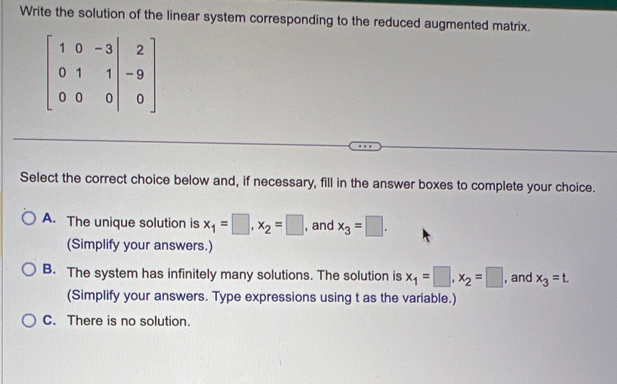 Write the solution of the linear system corresponding to the reduced augmented matrix.
10 -3 2
01
1 -9
00 0 0
Select the correct choice below and, if necessary, fill in the answer boxes to complete your choice.
OA. The unique solution is x₁
=
(Simplify your answers.)
www
OC. There is no solution.
X₂=₁, and x3 =
=
OB. The system has infinitely many solutions. The solution is X₁
=
(Simplify your answers. Type expressions using t as the variable.)
x₂ =
and x3 = t.