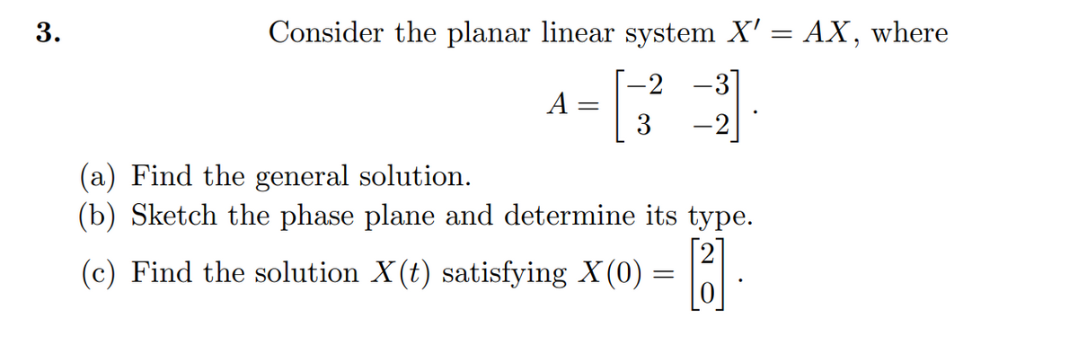 3.
Consider the planar linear system X' = AX, where
-2 -3]
3
-2
A
=
(a) Find the general solution.
(b) Sketch the phase plane and determine its type.
[3].
(c) Find the solution X(t) satisfying X(0) =