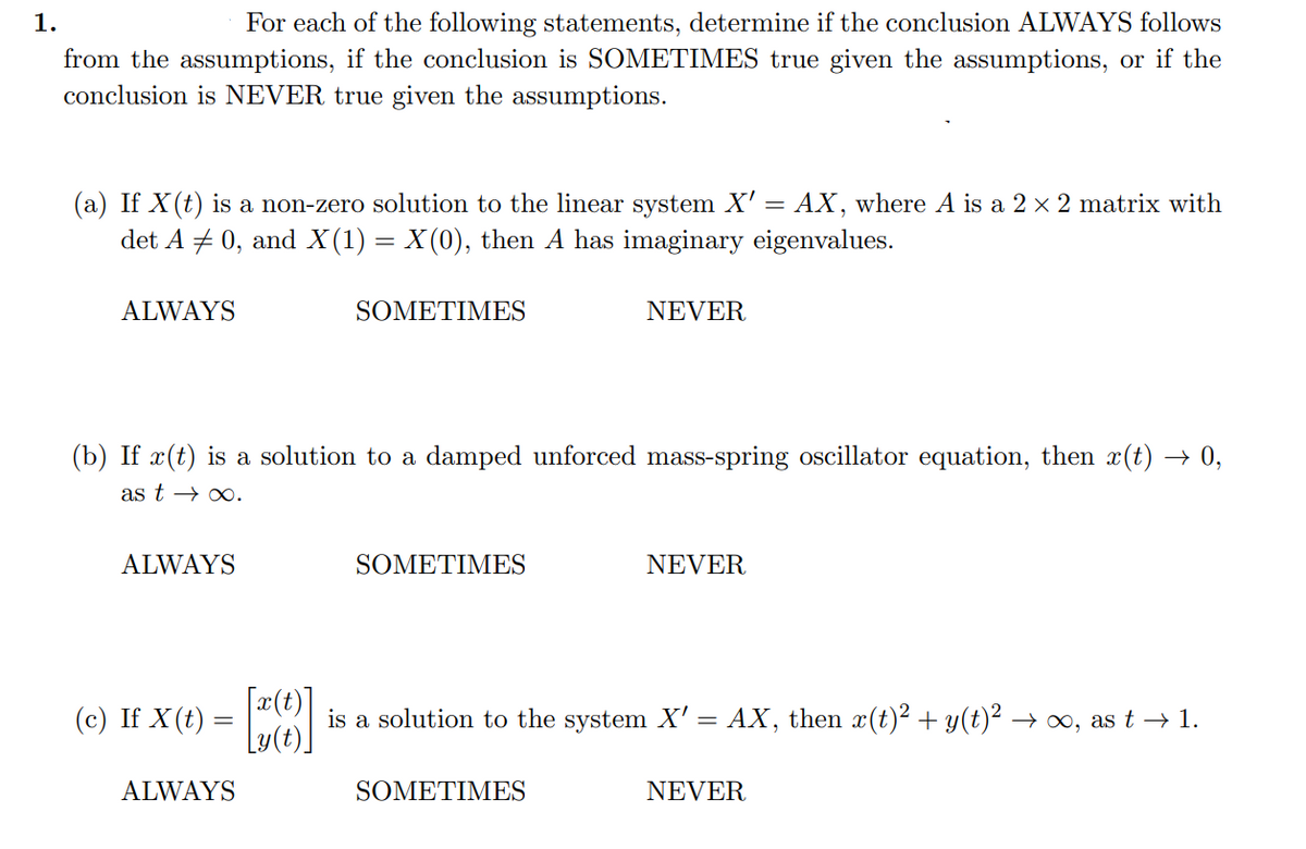 1.
For each of the following statements, determine if the conclusion ALWAYS follows
from the assumptions, if the conclusion is SOMETIMES true given the assumptions, or if the
conclusion is NEVER true given the assumptions.
(a) If X(t) is a non-zero solution to the linear system X' = AX, where A is a 2 × 2 matrix with
det A = 0, and X(1) = X(0), then A has imaginary eigenvalues.
ALWAYS
ALWAYS
(b) If x(t) is a solution to a damped unforced mass-spring oscillator equation, then x(t) → 0,
as t→→∞.
(c) If X(t) =
ALWAYS
SOMETIMES
[0]
SOMETIMES
NEVER
SOMETIMES
NEVER
is a solution to the system X' = AX, then x(t)² + y(t)² → ∞, as t → 1.
NEVER