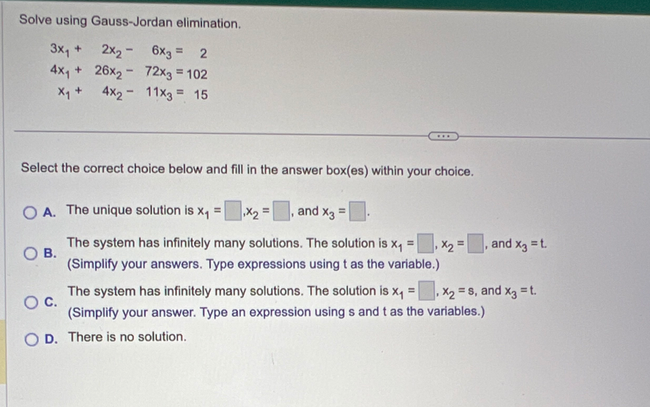 Solve using Gauss-Jordan elimination.
3x₁ +
4x₁26x₂
X₁ + 4x₂
2x₂ - 6x3 = 2
72x3 = 102
11x3 = 15
-
Select the correct choice below and fill in the answer box(es) within your choice.
OB.
A. The unique solution is x₁=,x₂=, and x3 =
The system has infinitely many solutions. The solution is x₁ =
(Simplify your answers. Type expressions using t as the variable.)
x₂ =
and x3 = t.
=
O C.
The system has infinitely many solutions. The solution is x₁ , X₂ = S, and x3 = t.
(Simplify your answer. Type an expression using s and t as the variables.)
O D. There is no solution.