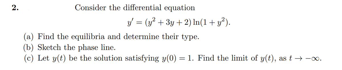 2.
Consider the differential equation
y' = (y² + 3y + 2) ln(1 + y²).
(a) Find the equilibria and determine their type.
(b) Sketch the phase line.
(c) Let y(t) be the solution satisfying y(0) = 1. Find the limit of y(t), as t →→∞.