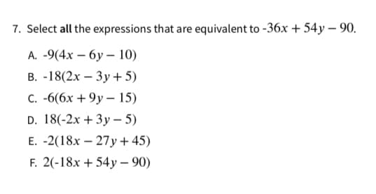 7. Select all the expressions that are equivalent to -36x + 54y – 90.
А. -9(4х — бу -10)
В. -18(2х — Зу + 5)
с. -6(6х + 9у — 15)
D. 18(-2x + 3y – 5)
E. -2(18x – 27y + 45)
F. 2(-18x + 54y – 90)
