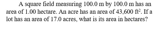 A square field measuring 100.0 m by 100.0 m has an
area of 1.00 hectare. An acre has an area of 43,600 ft?. If a
lot has an area of 17.0 acres, what is its area in hectares?
