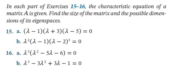 In each part of Exercises 15-16, the characteristic equation of a
matrix A is given. Find the size of the matrix and the possible dimen-
sions of its eigenspaces.
15. а. (1 — 1)(л + 3)(1 — 5) %3 о
b. 1°(л — 1)(а — 2)' %3D 0
16. a. 1³(2² – 51 – 6) = 0
b. 13 – 322 + 31 – 1 = 0
