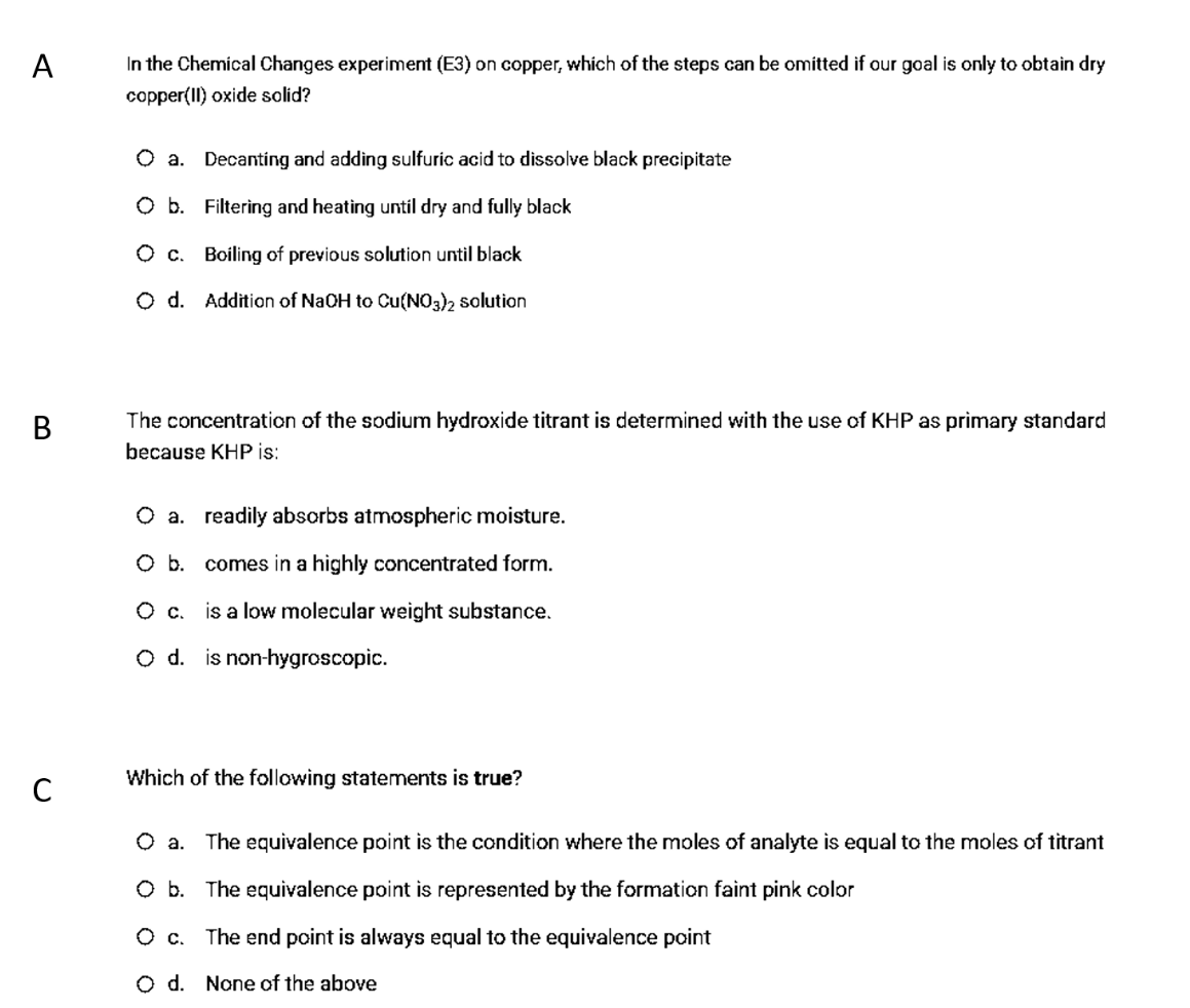 A
In the Chemical Changes experiment (E3) on copper, which of the steps can be omitted if our goal is only to obtain dry
copper(II) oxide solid?
O a. Decanting and adding sulfuric acid to dissolve black precipitate
O b. Filtering and heating until dry and fully black
O c. Boiling of previous solution until black
O d. Addition of NaOH to Cu(NO3)2 solution
The concentration of the sodium hydroxide titrant is determined with the use of KHP as primary standard
because KHP is:
O a. readily abscrbs atmospheric moisture.
O b. comes in a highly concentrated form.
Ос.
is a low molecular weight substance.
O d. is non-hygroscopic.
Which of the following statements is true?
The equivalence point is the condition where the moles of analyte is equal to the moles of titrant
O b. The equivalence point is represented by the formation faint pink color
The end point is always equal to the equivalence point
O d. None of the above
