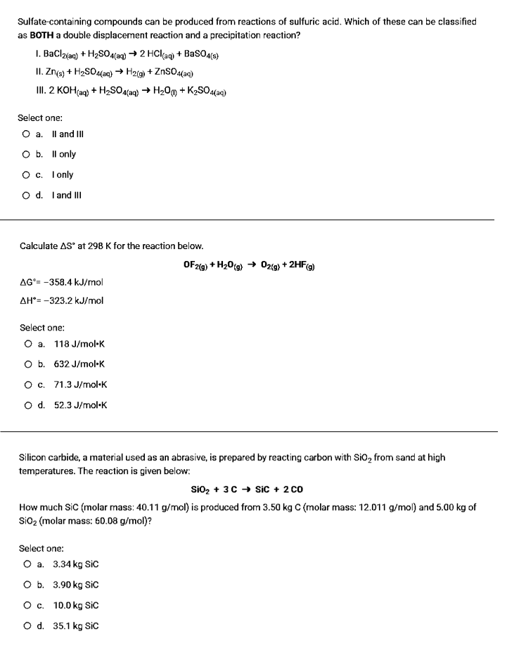 Sulfate-containing compounds can be produced from reactions of sulfuric acid. Which of these can be classified
as BOTH a double displacement reaction and a precipitation reaction?
I. Bacla{ac) + H2SOA(aq) → 2 HCl(ag) + Bas04(s)
II. Zng) + H2SO4(aq) → H2ig) + ZnsO4(aq)
I. 2 KOH(aq) + H2SO4(aq) → H20m + K2SO4(aq)
Select one:
O a. Il and III
O b. Il only
Oc. I only
O d. Iand III
Calculate AS' at 298 K for the reaction below.
OF2(g) + H20(g) → 0zig) + 2HFG)
AG°= -358.4 kJ/mol
AH°= -323.2 kJ/mol
Select one:
O a. 118 J/mol-K
O b. 632 J/mol·K
O. 71.3 J/mol-K
o d. 52.3 J/mol·K
Silicon carbide, a material used as an abrasive, is prepared by reacting carbon with Sio, from sand at high
temperatures. The reaction is given below:
Sio2 + 3C + Sic + 2 co
How much Sic (molar mass: 40.11 g/mol) is produced from 3.50 kg C (molar mass: 12.011 g/mol) and 5.00 kg of
sio2 (molar mass: 60.08 g/mol)?
Select one:
O a. 3.34 kg SiC
O b. 3.90 kg Sic
O . 10.0 kg Sic
O d. 35.1 kg Sic
