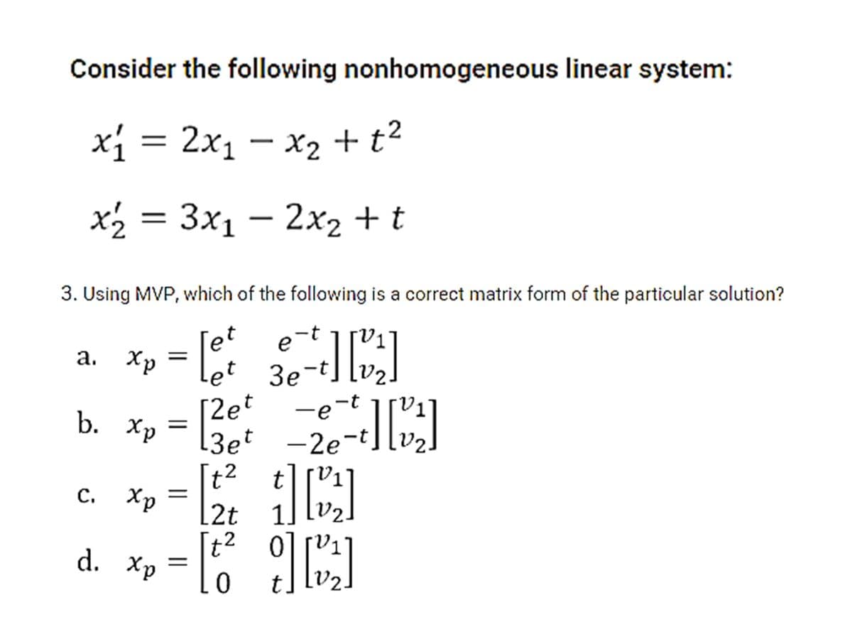 Consider the following nonhomogeneous linear system:
xi = 2x1 – x2 + t2
x½ = 3x1 – 2x2 + t
%3|
3. Using MVP, which of the following is a correct matrix form of the particular solution?
et
a. Xp = Let 3e-t] [v2]
30-
[2et
[3et
b. Xp
-e-t
-2e-t
t? t][V1]
[2t
с. Хр
1
[t2
d. Хр
||

