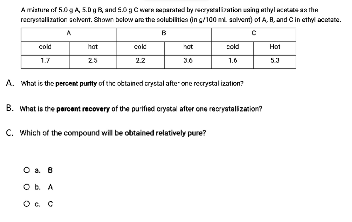 A mixture of 5.0 g A, 5.0 g B, and 5.0 g C were separated by recrystallization using ethyl acetate as the
recrystallization salvent. Shown below are the solubilities (in g/100 mL solvent) of A, B, and C in ethyl acetate.
A
B
cold
hot
cold
hot
cold
Hot
1.7
2.5
2.2
3.6
1.6
5.3
A. What is the percent purity of the obtained crystal after one recrystallization?
B. What is the percent recovery of the purified crystal after one recrystallization?
C. Which of the compound will be obtained relatively pure?
O a. B
O b. A
O c. C
