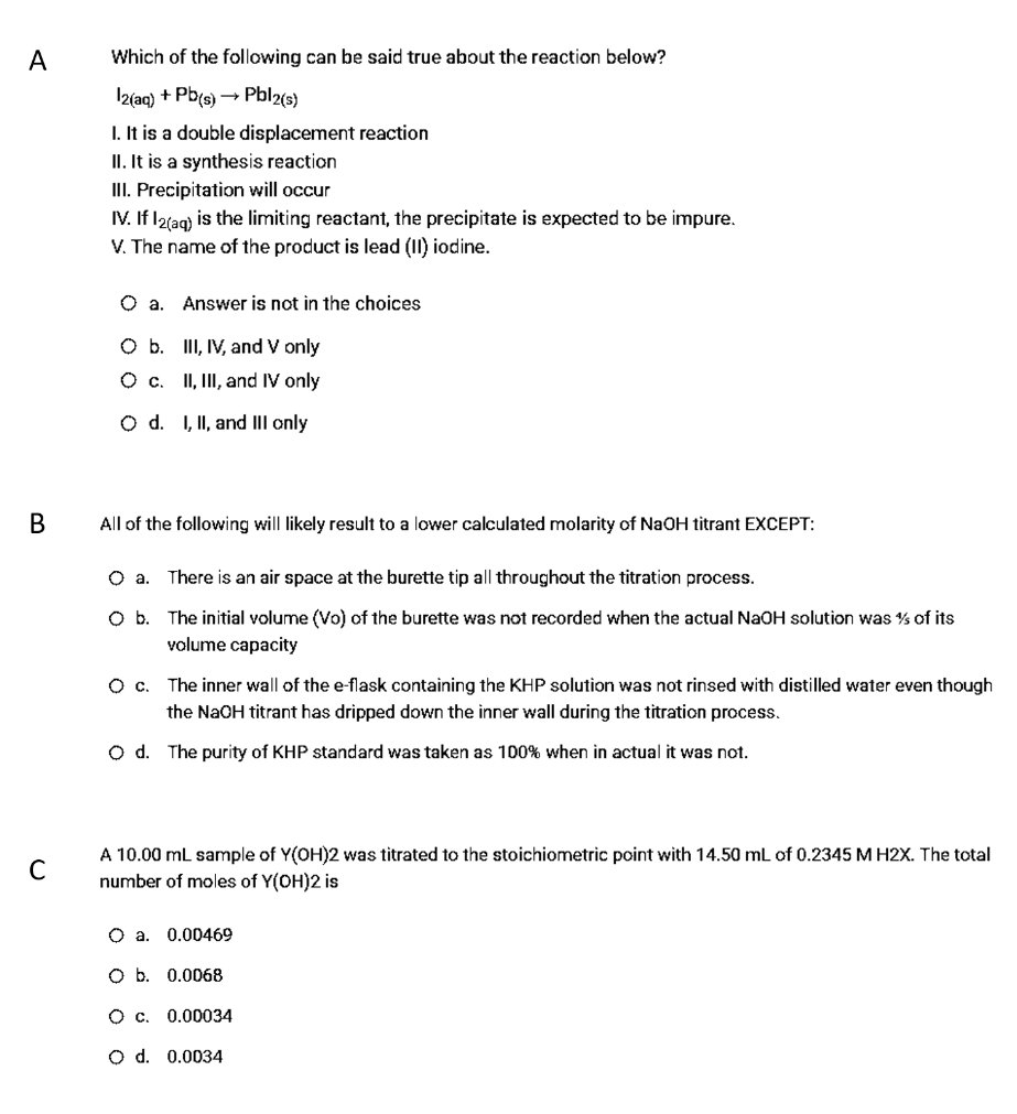 А
Which of the following can be said true about the reaction below?
Iz(ac) + Pb(s) → Pbl2(s)
I. It is a double displacement reaction
II. It is a synthesis reaction
III. Precipitation will occur
IV. If l2lag) is the limiting reactant, the precipitate is expected to be impure.
V. The name of the product is lead (II) iodine.
O a. Answer is not in the choices
O b. III, IV, and V only
O c. II, II, and IV only
O d. I, II, and III only
В
All of the following will likely result to a lower calculated molarity of NaOH titrant EXCEPT:
O a. There is an air space at the burette tip all throughout the titration process.
O b. The initial volume (Vo) of the burette was not recorded when the actual NaOH solution was % of its
volume capacity
O c. The inner wall of the e-flask containing the KHP solution was not rinsed with distilled water even though
the NaOH titrant has dripped down the inner wall during the titration process.
O d. The purity of KHP standard was taken as 100% when in actual it was not.
A 10.00 mL sample of Y(OH)2 was titrated to the stoichiometric point with 14.50 mL of 0.2345 M H2X. The total
number of moles of Y(OH)2 is
C
O a. 0.00469
O b. 0.0068
Oc,
0.00034
O d. 0.0034
