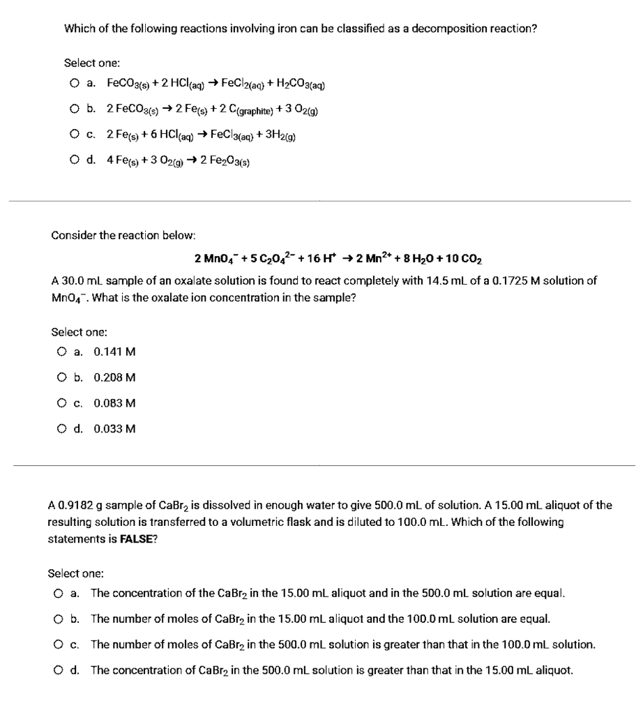 Which of the following reactions involving iron can be classified as a decomposition reaction?
Select one:
O a. FeCOa{e) + 2 HCl(aq) → FeCl2(aq}) + H2CO3(aq)
O b. 2 FeCO3s) → 2 Fe(s) + 2 C(graphite) + 3 02(g)
О с. 2 Fets) + 6 HClag) FeCl(ag) + ЗН2(9)
O d. 4 Fes) + 3 02(g) → 2 Fe203(s)
Consider the reaction below:
2 Mn04 + 5 C20,2- + 16 H →2 Mn2* + 8 H20 + 10 co2
A 30.0 ml sample of an oxalate solution is found to react completely with 14.5 mL of a 0.1725 M solution of
Mn04. What is the oxalate ion concentration in the sample?
Select one:
0.141 M
O b. 0.208 M
Oc.
0.083 M
O d. 0.033 M
A 0.9182 g sample of CaBr, is dissolved in enough water to give 500.0 mL of solution. A 15.00 mL aliquot of the
resulting sclution is transferred to a volumetric flask and is diluted to 100.0 mL. Which of the following
statements is FALSE?
Select one:
Oa.
The concentration of the CaBr, in the 15.00 mL aliquot and in the 500.0 mL solution are equal.
Ob.
The number of moles of CaBr2 in the 15.00 mL aliquot and the 100.0 mL solution are equal.
The number of moles of CaBr2 in the 500.0 mL solution is greater than that in the 100.0 mL solution.
O d. The concentration of CaBr2 in the 500.0 mL solution is greater than that in the 15.00 mL aliquot.
