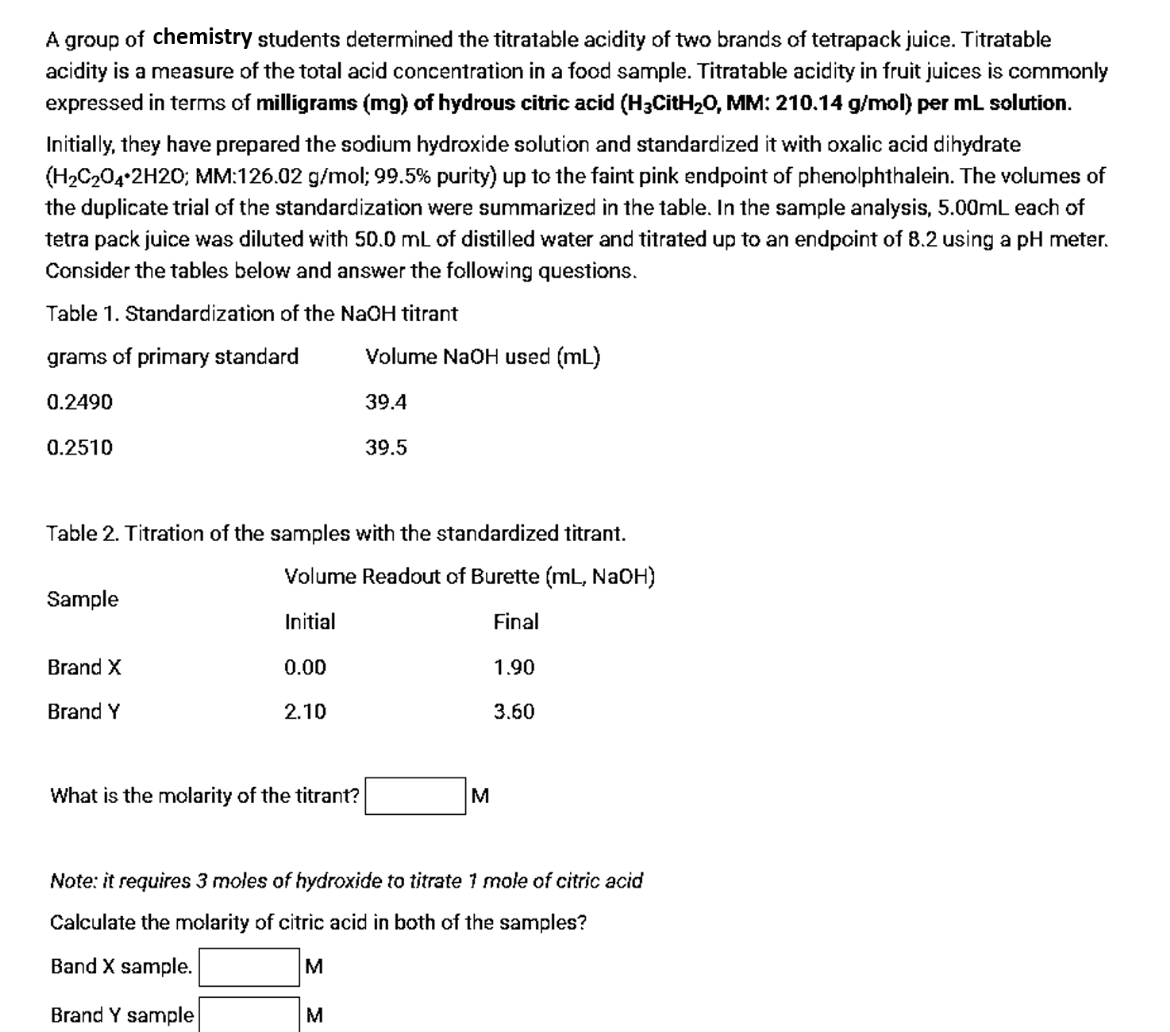 A group of chemistry students determined the titratable acidity of two brands of tetrapack juice. Titratable
acidity is a measure of the total acid concentration in a food sample. Titratable acidity in fruit juices is commonly
expressed in terms of milligrams (mg) of hydrous citric acid (H3CitH20, MM: 210.14 g/mol) per mL solution.
Initially, they have prepared the sodium hydroxide solution and standardized it with oxalic acid dihydrate
(H2C204 2H20; MM:126.02 g/mol; 99.5% purity) up to the faint pink endpoint of phenolphthalein. The volumes of
the duplicate trial of the standardization were summarized in the table. In the sample analysis, 5.00ML each of
tetra pack juice was diluted with 50.0 mL of distilled water and titrated up to an endpoint of 8.2 using a pH meter.
Consider the tables below and answer the following questions.
Table 1. Standardization of the NaOH titrant
grams of primary standard
Volume NaOH used (mL)
0.2490
39.4
0.2510
39.5
Table 2. Titration of the samples with the standardized titrant.
Volume Readout of Burette (mL, NaOH)
Sample
Initial
Final
Brand X
0.00
1.90
Brand Y
2.10
3.60
What is the molarity of the titrant?
M
Note: it requires 3 moles of hydroxide to titrate 1 mole of citric acid
Calculate the molarity of citric acid in both of the samples?
Band X sample.
Brand Y sample
M
