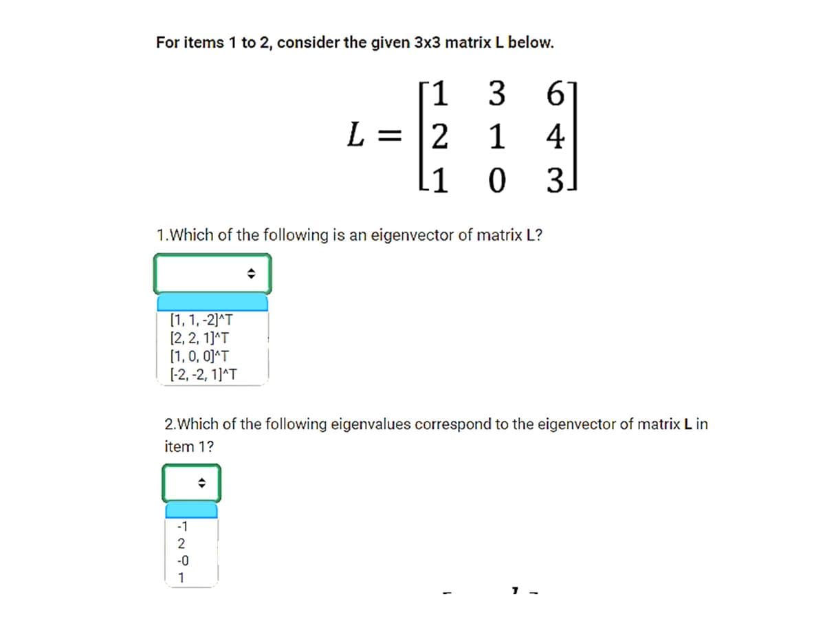 For items 1 to 2, consider the given 3x3 matrix L below.
1
61
1 4
03.
L = |2
1
1.Which of the following is an eigenvector of matrix L?
[1, 1, -2]^T
[2, 2, 1]^T
[1,0, 0]^T
[-2, -2, 1]^T
2.Which of the following eigenvalues correspond to the eigenvector of matrix L in
item 1?
-1
-0
1
3.
