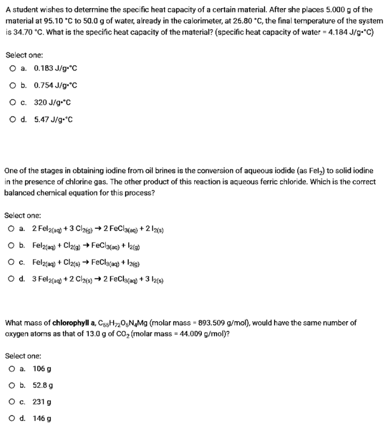 A student wishes to determine the specific heat capacity of a certain material. After she places 5.000 g of the
material at 95.10 °C to 50.0 g of water, already in the calorimeter, at 26.80 °C, the final temperature of the system
is 34.70 °C. What is the specific heat capacity of the material? (specific heat capacity of water = 4.184 J/g•"C)
Select one:
O a. 0.183 J/g•°C
O b. 0.754 J/g.°C
O c. 320 J/g•°C
O d. 5.47 J/g•°C
One of the stages in obtaining iodine from oil brines is the conversion of aqueous iodide (as Fel,) to solid iodine
in the presence of chlorine gas. The other product of this reaction is aqueous ferric chloride. Which is the correct
balanced chemical equation for this process?
Select one:
O a. 2 Fel2(aq) + 3 Cl2íg) → 2 FeCla(aq) + 2 l2(s)
O b. Felz(aq) + Cl2(g) → FeCla(aq) + \z{g)
Oc. Felz{aq) + Cl2(e} → FeCla(aq) + Iz@)
O d. 3 Fel2(aq) +2 Cl2(s) → 2 FeCla(aq) + 3 l2{s}
What mass of chlorophyll a, CssH720gN,Mg (molar mass = 893.509 g/mol), would have the same number of
oxygen atoms as that of 13.0 g of CO2 (molar mass = 44.009 g/mol)?
Select one:
О а. 106 g
оь. 52.8д
О с. 231 g
O d. 146 g
