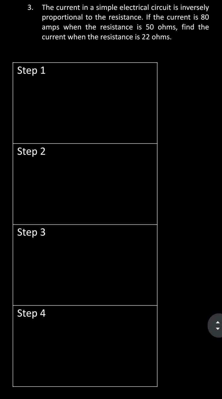 3.
The current in a simple electrical circuit is inversely
proportional to the resistance. If the current is 80
amps when the resistance is 50 ohms, find the
current when the resistance is 22 ohms.
Step 1
Step 2
Step 3
Step 4