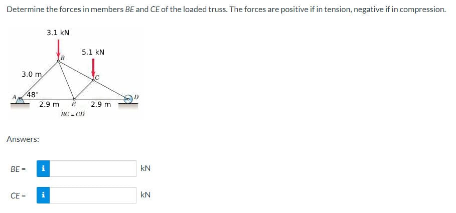 Determine the forces in members BE and CE of the loaded truss. The forces are positive if in tension, negative if in compression.
A,
3.0 m
BE=
CE
48°
Answers:
2.9 m E
Mi
3.1 kN
i
B
5.1 KN
BC = CD
C
2.9 m
KN
KN