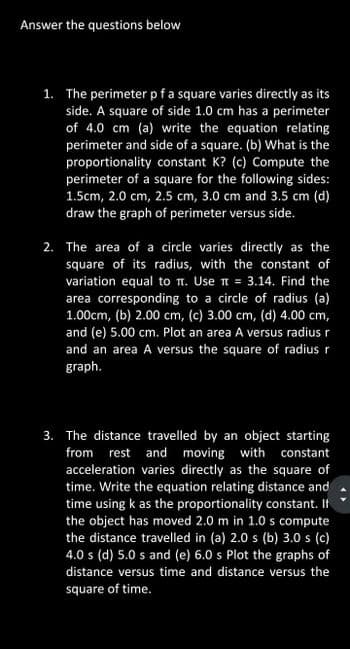 Answer the questions below
1. The perimeter pf a square varies directly as its
side. A square of side 1.0 cm has a perimeter
of 4.0 cm (a) write the equation relating
perimeter and side of a square. (b) What is the
proportionality constant K? (c) Compute the
perimeter of a square for the following sides:
1.5cm, 2.0 cm, 2.5 cm, 3.0 cm and 3.5 cm (d)
draw the graph of perimeter versus side.
2. The area of a circle varies directly as the
square of its radius, with the constant of
variation equal to 1. Use π = 3.14. Find the
area corresponding to a circle of radius (a)
1.00cm, (b) 2.00 cm, (c) 3.00 cm, (d) 4.00 cm,
and (e) 5.00 cm. Plot an area A versus radius r
and an area A versus the square of radius r
graph.
3. The distance travelled by an object starting
from rest and moving with constant
acceleration varies directly as the square of
time. Write the equation relating distance and
time using k as the proportionality constant. If
the object has moved 2.0 m in 1.0 s compute
the distance travelled in (a) 2.0 s (b) 3.0 s (c)
4.0 s (d) 5.0 s and (e) 6.0 s Plot the graphs of
distance versus time and distance versus the
square of time.