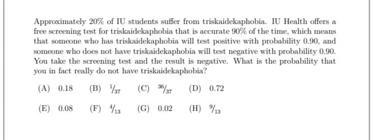 Approximately 20% of IU students suffer from triskaidekaphobia. IU Health offers a
free screening test for triskaidekaphobia that is accurate 90% of the time, which means
that someone who has triskaidekaphobia will test positive with probability 0.90, and
someone who does not have triskaidekaphobia will test negative with probability 0.90.
You take the screening test and the result is negative. What is the probability that
you in fact really do not have triskaidekaphobia?
(A) 0.18
(B) 37
(C) 3/7
(D) 0.72
(E) 0.08
(F) 3
(G) 0.02
(H) %3
