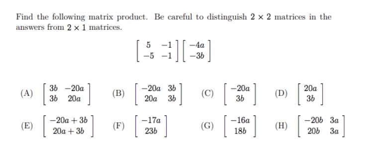 Find the following matrix product. Be careful to distinguish 2 x 2 matrices in the
answers from 2 × 1 matrices.
5 -1
-4a
-5
–3b
36 -20a
-20a 36
-20a
20a
(A)
(B)
(C)
(D)
36 20a
20a 36
36
36
-20a + 36
-17a
-16a
-206 3a
(E)
(F)
(G)
(H) |
20a + 36
236
186
206 3a
