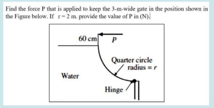 Find the force P that is applied to keep the 3-m-wide gate in the position shown in
the Figure below. If r=2 m. provide the value of P in (N).
60 cm
P
Quarter circle
radius = r
Water
Hinge
