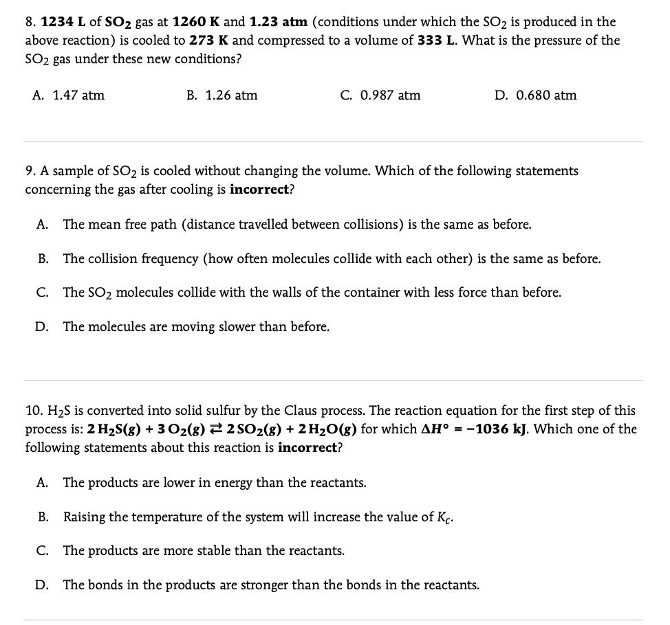 8. 1234 L of SO2 gas at 1260 K and 1.23 atm (conditions under which the SO2 is produced in the
above reaction) is cooled to 273 K and compressed to a volume of 333 L. What is the pressure of the
SO2 gas under these new conditions?
A. 1.47 atm
B. 1.26 atm
C. 0.987 atm
D. 0.680 atm
9. A sample of SO2 is cooled without changing the volume. Which of the following statements
concerning the gas after cooling is incorrect?
A. The mean free path (distance travelled between collisions) is the same as before.
B. The collision frequency (how often molecules collide with each other) is the same as before.
C. The SO2 molecules collide with the walls of the container with less force than before.
D.
The molecules are moving slower than before.
10. H2S is converted into solid sulfur by the Claus process. The reaction equation for the first step of this
process is: 2 H2S(g) + 3 O2(g) 2 2 SO2(g) + 2 H20(g) for which AH° = -1036 kJ. Which one of the
following statements about this reaction is incorrect?
A. The products are lower in energy than the reactants.
B. Raising the temperature of the system will increase the value of Kç.
C. The products are more stable than the reactants.
D. The bonds in the products are stronger than the bonds in the reactants.
