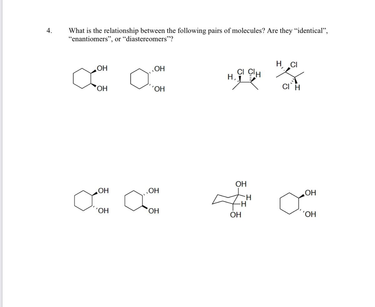 ---

### Stereochemistry Practice Question

**4. What is the relationship between the following pairs of molecules? Are they "identical", "enantiomers", or "diastereomers"?**

#### Pair 1:

- Structure 1: This molecule consists of a six-membered cyclohexane ring with two hydroxyl (OH) groups attached. One hydroxyl group is positioned on a carbon atom with a solid wedge (indicating that it is pointing out of the plane of the ring), and the other hydroxyl group is attached to an adjacent carbon with a bold dash (indicating that it is pointing into the plane of the ring).
  
- Structure 2: This molecule also consists of a six-membered cyclohexane ring with two hydroxyl groups attached. Both hydroxyl groups are positioned on different carbon atoms with solid wedges (indicating they are pointing out of the plane of the ring).

#### Pair 2:

- Structure 3: This molecule consists of a two-carbon chain with a methyl group attached to each carbon. There is also a chlorine (Cl) atom and a hydrogen atom attached to each carbon. The chlorine atoms and hydrogen atoms are positioned with bold and solid wedges, indicating their stereochemical orientations relative to the plane of the chain.
  
- Structure 4: This molecule is similar to the previous one, consisting of a two-carbon chain with a methyl group, a chlorine atom, and a hydrogen atom attached to each carbon. The chlorine atoms and hydrogen atoms have opposite stereochemical orientations to the previous structure.

#### Pair 3:

- Structure 5: This molecule consists of a six-membered cyclohexane ring with two hydroxyl groups attached. One hydroxyl group is positioned on a carbon atom with a bold dash (indicating that it is pointing into the plane of the ring), and the other hydroxyl group is attached to an adjacent carbon with a solid wedge (indicating that it is pointing out of the plane of the ring).

- Structure 6: This molecule also consists of a six-membered cyclohexane ring with two hydroxyl groups attached. One hydroxyl group is positioned on a carbon atom with a solid wedge (indicating that it is pointing out of the plane of the ring), and the other hydroxyl group is attached to an adjacent carbon with a bold dash (indicating that it is pointing into the plane of the ring).

#### Pair 4:

- Structure 7: This molecule is