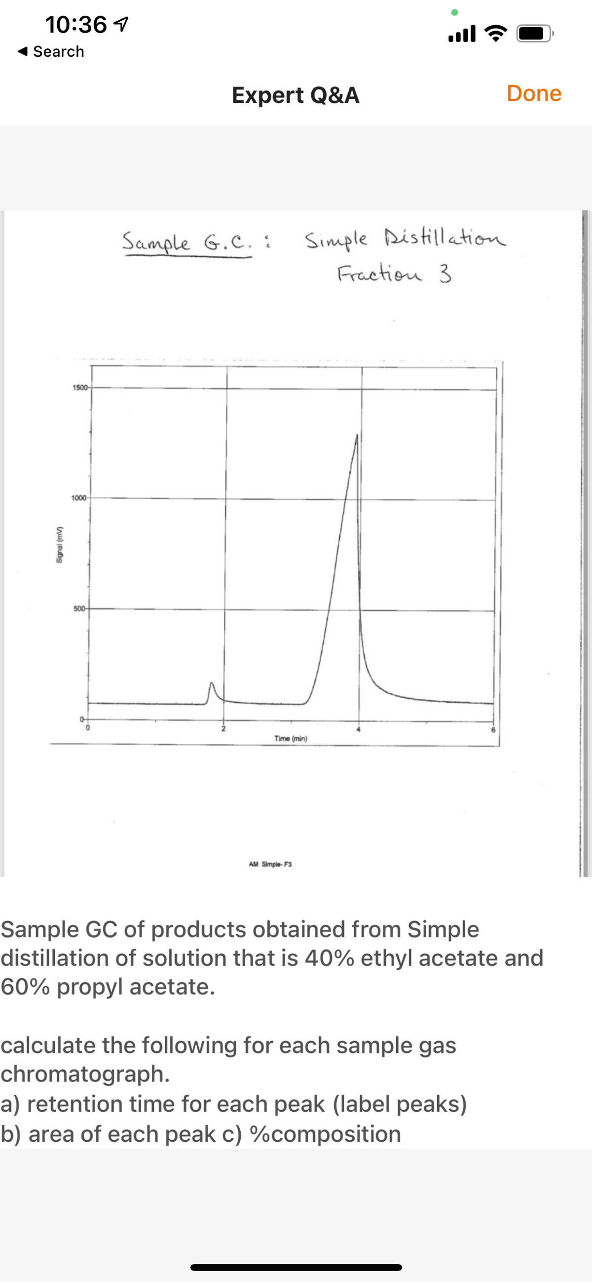 10:36 1
ull ?
Search
Expert Q&A
Done
Sample G.C. :
Simple Distillation
Fraction 3
1500-
1000-
500-
Time (min)
AM Simple- F3
Sample GC of products obtained from Simple
distillation of solution that is 40% ethyl acetate and
60% propyl acetate.
calculate the following for each sample gas
chromatograph.
a) retention time for each peak (label peaks)
b) area of each peak c) %composition
