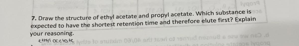 7. Draw the structure of ethyl acetate and propyl acetate. Which substance is
expected to have the shortest retention time and therefore elute first? Explain
your reasoning.
esnyi acefate Iyrlte to sTutxim 0a\0A 9rt 169ri of 19mud nen8 6 szu 9w n .d
bLobsceste
